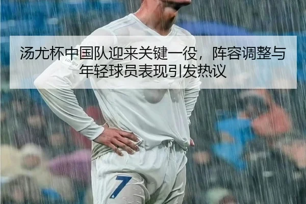 汤尤杯中国队迎来关键一役，阵容调整与年轻球员表现引发热议 | huatihui